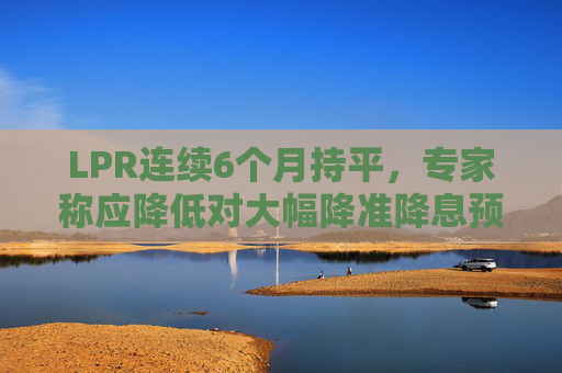 LPR连续6个月持平，专家称应降低对大幅降准降息预期