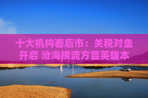 十大机构看后市：关税对垒开启 沧海横流方显英雄本色 中国政策发力时点可能提前