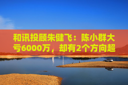 和讯投顾朱健飞：陈小群大亏6000万，却有2个方向超预期！