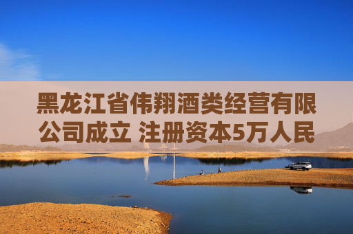 黑龙江省伟翔酒类经营有限公司成立 注册资本5万人民币