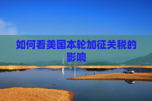 如何看美国本轮加征关税的影响