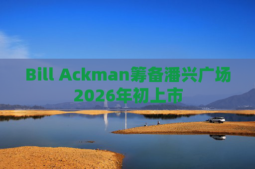Bill Ackman筹备潘兴广场2026年初上市
