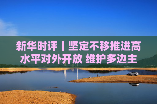 新华时评｜坚定不移推进高水平对外开放 维护多边主义 促进开放合作  第1张