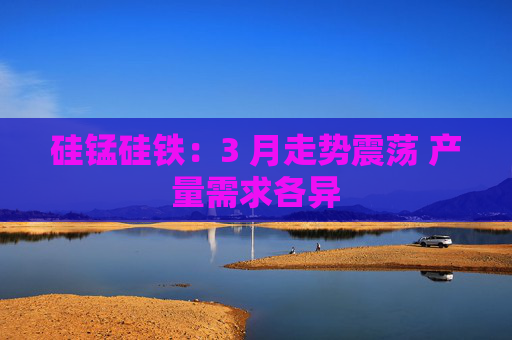 硅锰硅铁：3 月走势震荡 产量需求各异  第1张