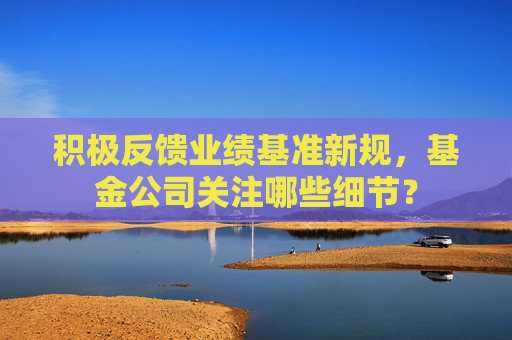 积极反馈业绩基准新规，基金公司关注哪些细节？
