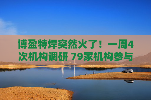 博盈特焊突然火了！一周4次机构调研 79家机构参与！