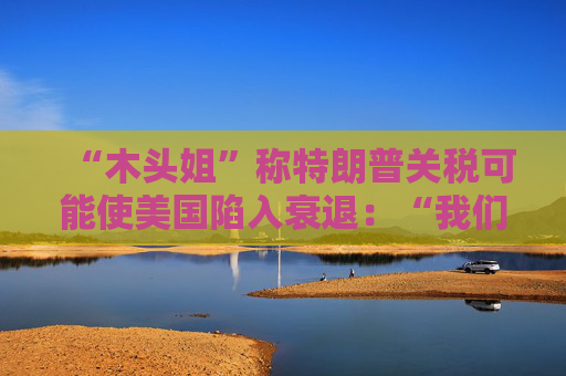 “木头姐”称特朗普关税可能使美国陷入衰退：“我们正处于风暴中心”