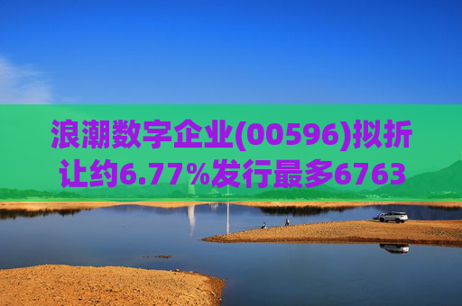 浪潮数字企业(00596)拟折让约6.77%发行最多6763.4万股配售股份