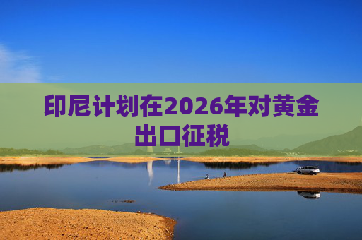 印尼计划在2026年对黄金出口征税