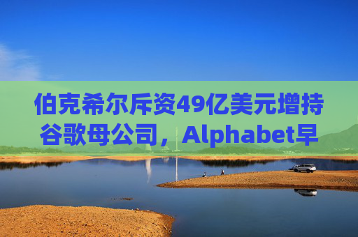 伯克希尔斥资49亿美元增持谷歌母公司，Alphabet早盘涨逾5%