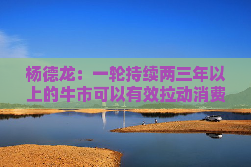 杨德龙:一轮持续两三年以上的牛市可以有效拉动消费