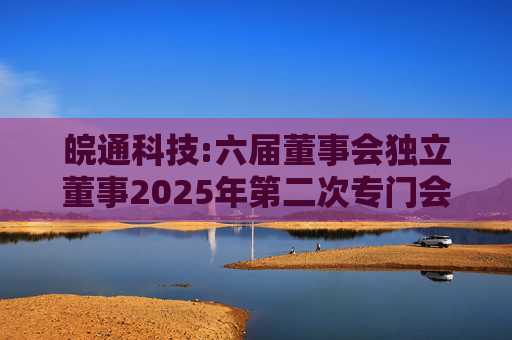 皖通科技:六届董事会独立董事2025年第二次专门会议审核意见（签署版）