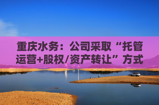 重庆水务：公司采取“托管运营+股权/资产转让”方式开展供水业务专业化整合