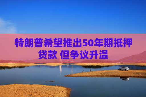 特朗普希望推出50年期抵押贷款 但争议升温