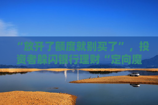 “放开了额度就别买了”，投资者躲闪银行理财“定向魔术”