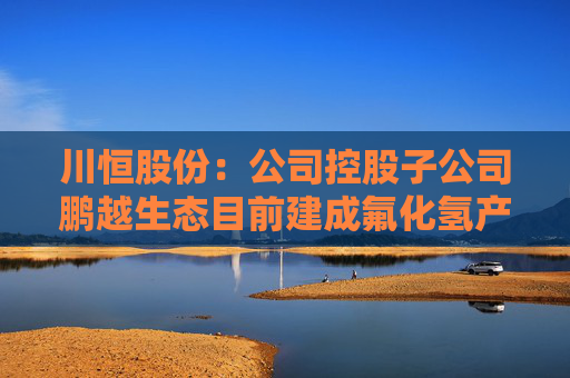 川恒股份：公司控股子公司鹏越生态目前建成氟化氢产能2万吨/年