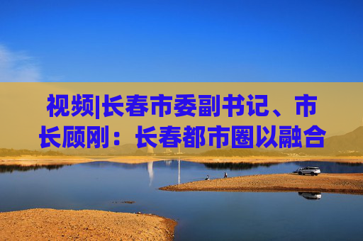 视频|长春市委副书记、市长顾刚：长春都市圈以融合之姿赴世界之约