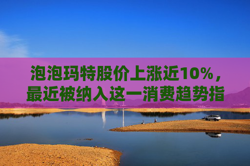 泡泡玛特股价上涨近10%，最近被纳入这一消费趋势指数中