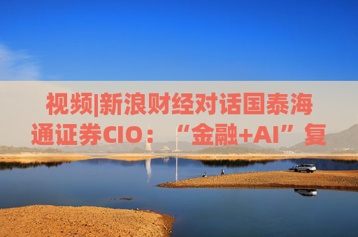 视频|新浪财经对话国泰海通证券CIO：“金融+AI”复合型人才可遇不可求 人才培育体系在实践中探索