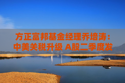 方正富邦基金经理乔培涛：中美关税升级 A股二季度发力点在哪？