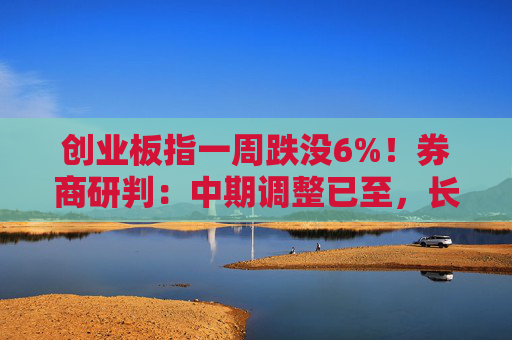 创业板指一周跌没6%！券商研判：中期调整已至，长期慢牛未改