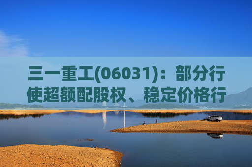 三一重工(06031)：部分行使超额配股权、稳定价格行动及稳定价格期结束