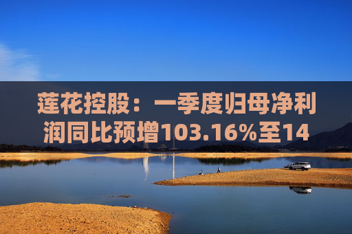 莲花控股：一季度归母净利润同比预增103.16%至143.79%