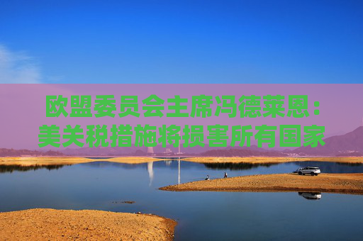 欧盟委员会主席冯德莱恩：美关税措施将损害所有国家 已准备好反制