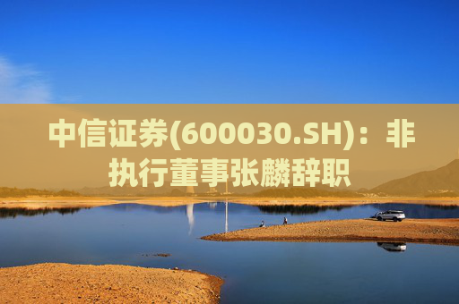 中信证券(600030.SH)：非执行董事张麟辞职