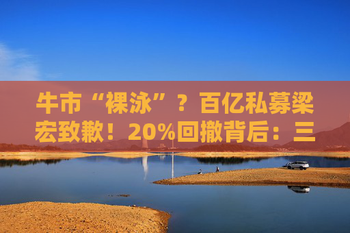牛市“裸泳”？百亿私募梁宏致歉！20%回撤背后：三笔重仓“踩雷”真相曝光