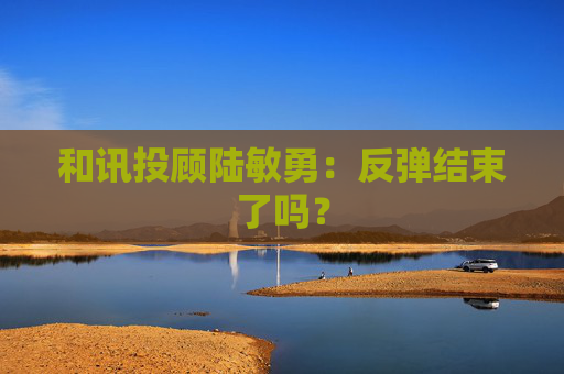和讯投顾陆敏勇：反弹结束了吗？