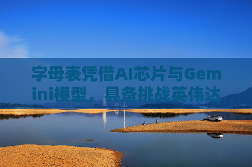 字母表凭借AI芯片与Gemini模型，具备挑战英伟达的实力