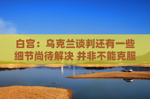白宫：乌克兰谈判还有一些细节尚待解决 并非不能克服