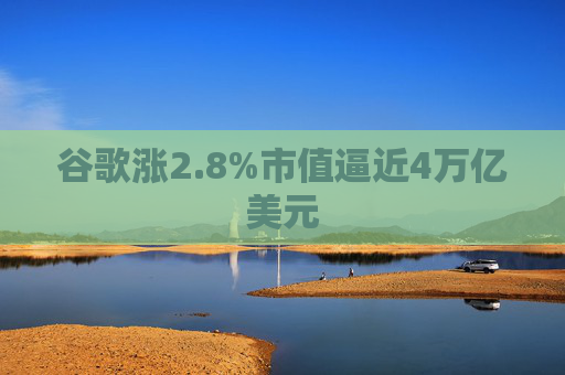 谷歌涨2.8%市值逼近4万亿美元