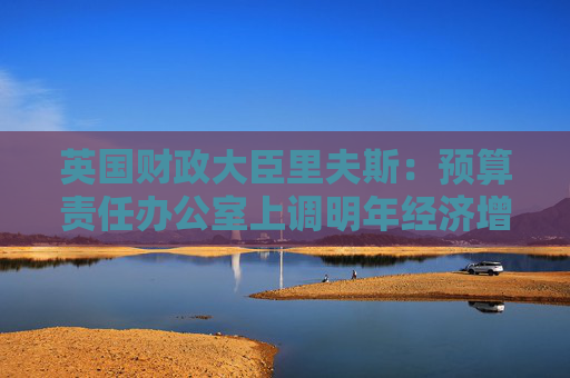 英国财政大臣里夫斯：预算责任办公室上调明年经济增长预测