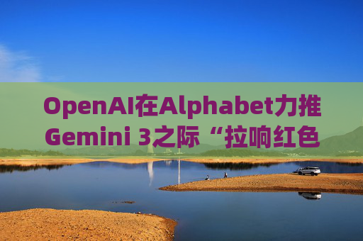 OpenAI在Alphabet力推Gemini 3之际“拉响红色警报”