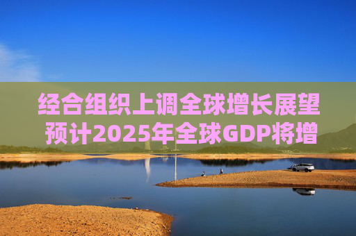 经合组织上调全球增长展望 预计2025年全球GDP将增长3.2%