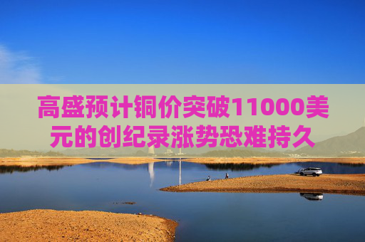 高盛预计铜价突破11000美元的创纪录涨势恐难持久