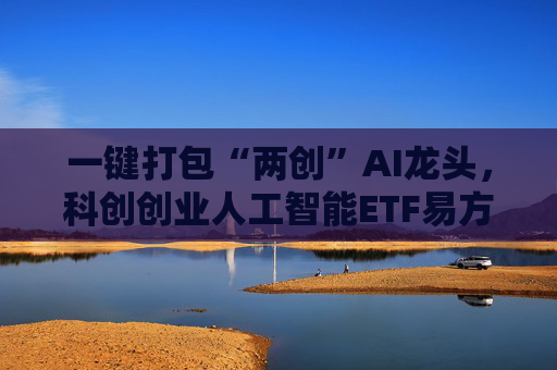 一键打包“两创”AI龙头，科创创业人工智能ETF易方达（159140）等产品正式发行