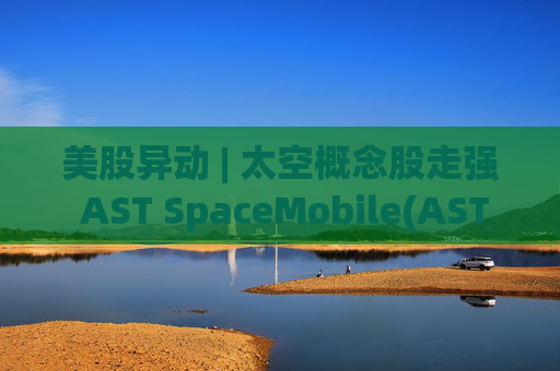 美股异动 | 太空概念股走强 AST SpaceMobile(ASTS.US)涨超13%