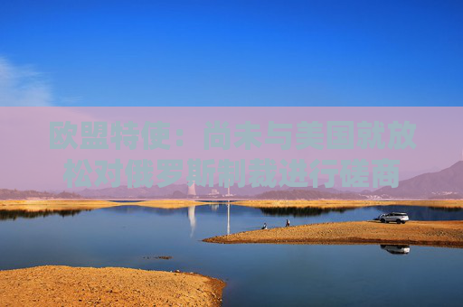 欧盟特使：尚未与美国就放松对俄罗斯制裁进行磋商  第1张