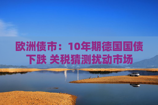 欧洲债市：10年期德国国债下跌 关税猜测扰动市场