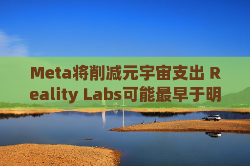 Meta将削减元宇宙支出 Reality Labs可能最早于明年1月裁员