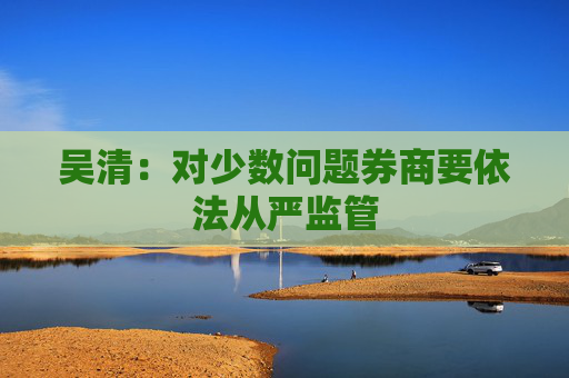 吴清：对少数问题券商要依法从严监管