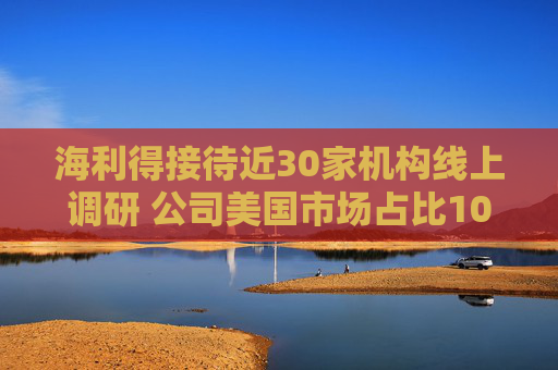 海利得接待近30家机构线上调研 公司美国市场占比10%左右，加征关税不会产生重大影响