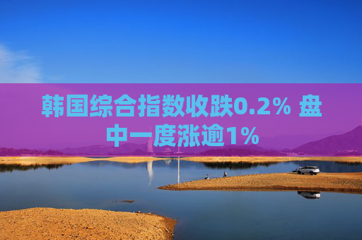 韩国综合指数收跌0.2% 盘中一度涨逾1%