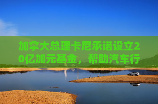 加拿大总理卡尼承诺设立20亿加元基金，帮助汽车行业应对关税影响  第1张