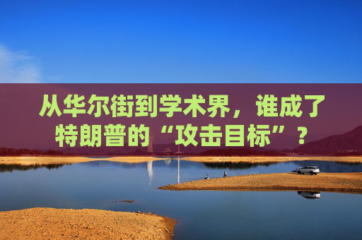 从华尔街到学术界，谁成了特朗普的“攻击目标”？