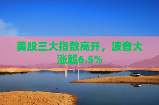 美股三大指数高开，波音大涨超6.5%