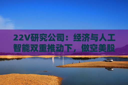 22V研究公司：经济与人工智能双重推动下，做空美股风险加剧